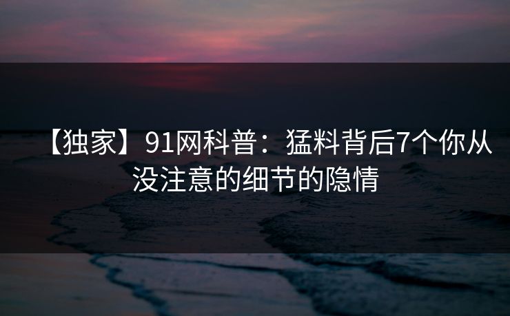 【独家】91网科普：猛料背后7个你从没注意的细节的隐情