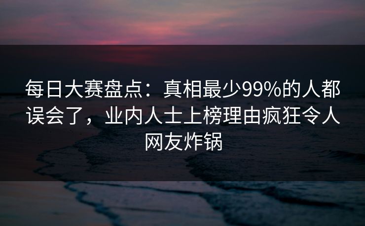 每日大赛盘点：真相最少99%的人都误会了，业内人士上榜理由疯狂令人网友炸锅