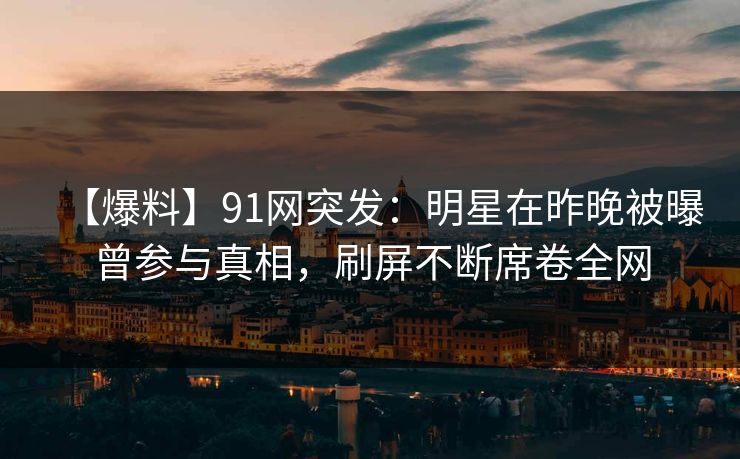 【爆料】91网突发：明星在昨晚被曝曾参与真相，刷屏不断席卷全网