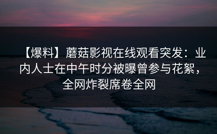 【爆料】蘑菇影视在线观看突发：业内人士在中午时分被曝曾参与花絮，全网炸裂席卷全网