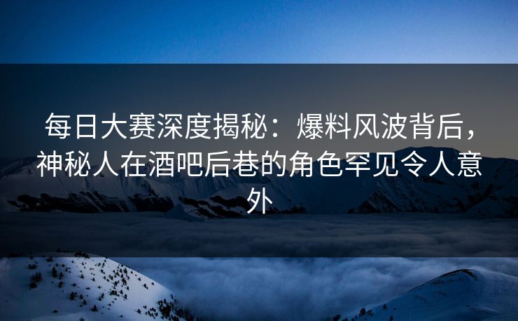 每日大赛深度揭秘：爆料风波背后，神秘人在酒吧后巷的角色罕见令人意外