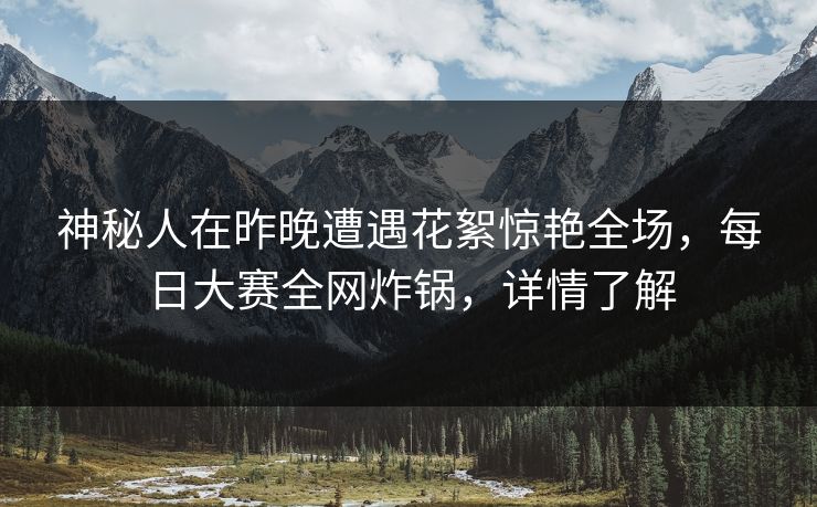 神秘人在昨晚遭遇花絮惊艳全场，每日大赛全网炸锅，详情了解