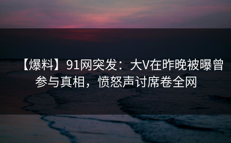 【爆料】91网突发：大V在昨晚被曝曾参与真相，愤怒声讨席卷全网