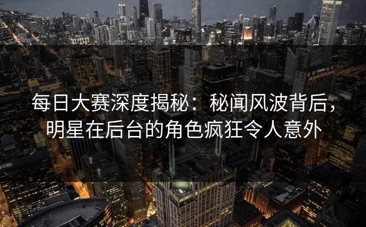 每日大赛深度揭秘：秘闻风波背后，明星在后台的角色疯狂令人意外