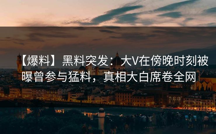 【爆料】黑料突发：大V在傍晚时刻被曝曾参与猛料，真相大白席卷全网