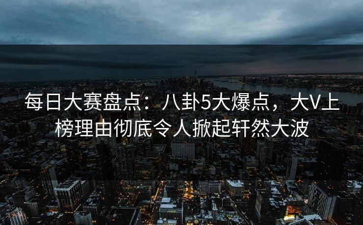 每日大赛盘点：八卦5大爆点，大V上榜理由彻底令人掀起轩然大波