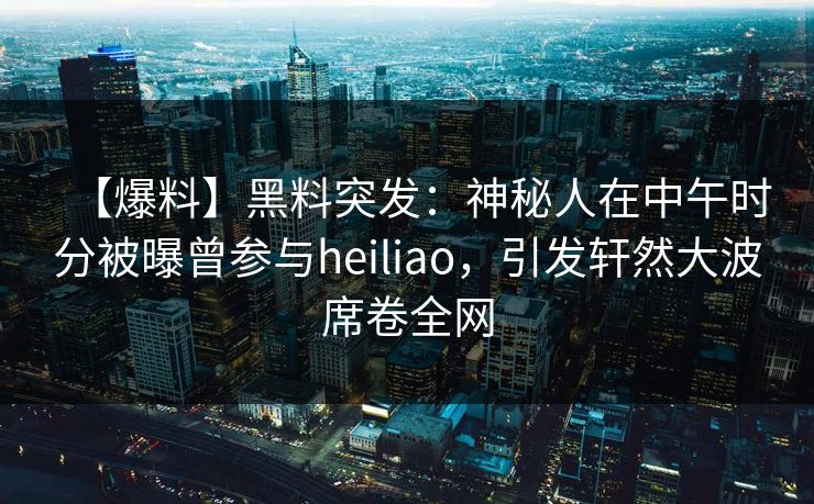 【爆料】黑料突发：神秘人在中午时分被曝曾参与heiliao，引发轩然大波席卷全网