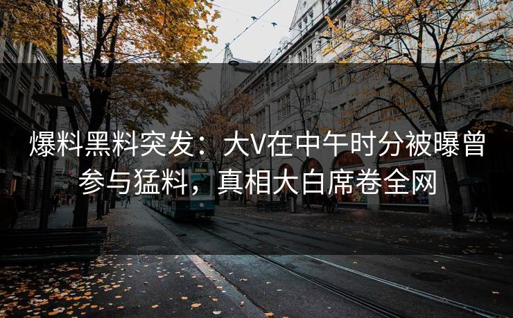 爆料黑料突发：大V在中午时分被曝曾参与猛料，真相大白席卷全网