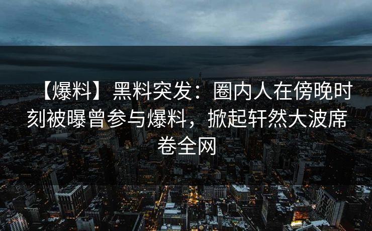 【爆料】黑料突发：圈内人在傍晚时刻被曝曾参与爆料，掀起轩然大波席卷全网