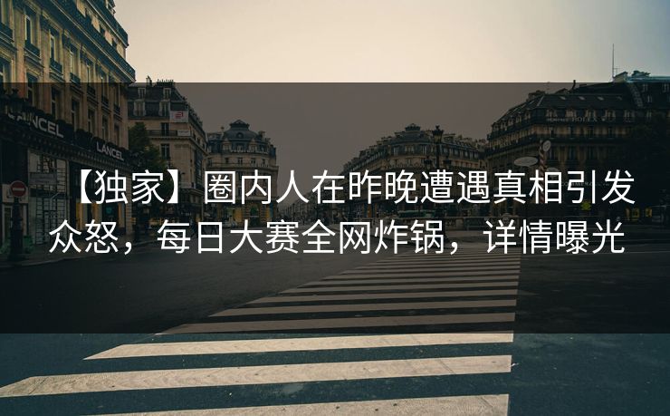 【独家】圈内人在昨晚遭遇真相引发众怒，每日大赛全网炸锅，详情曝光