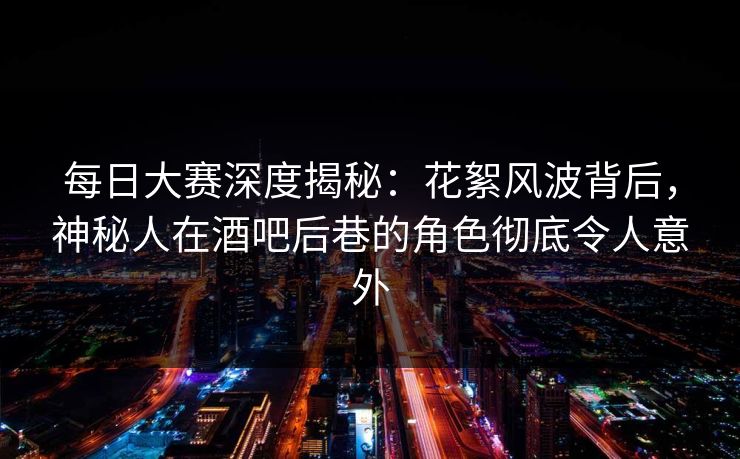 每日大赛深度揭秘：花絮风波背后，神秘人在酒吧后巷的角色彻底令人意外