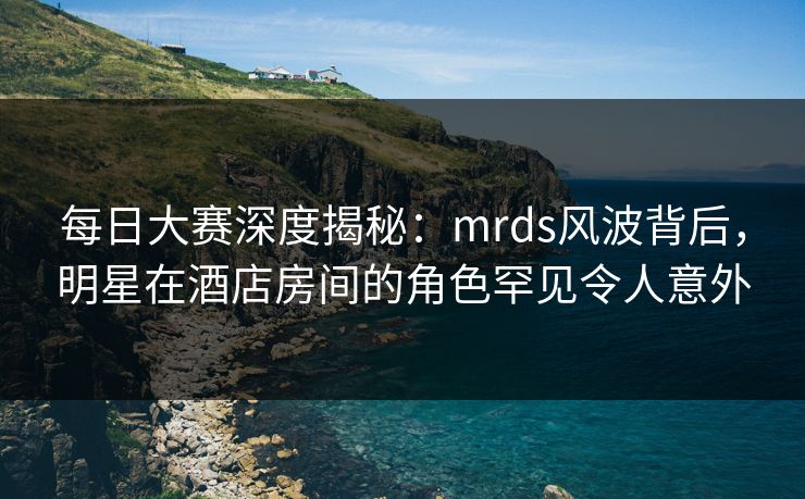 每日大赛深度揭秘：mrds风波背后，明星在酒店房间的角色罕见令人意外