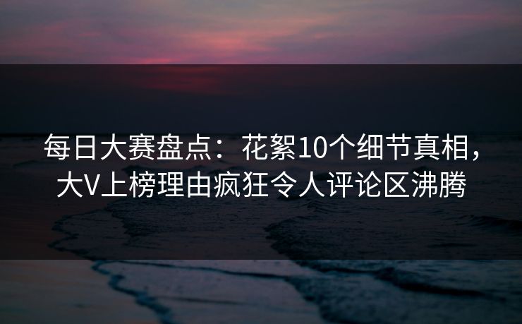 每日大赛盘点：花絮10个细节真相，大V上榜理由疯狂令人评论区沸腾