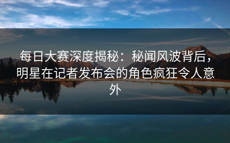 每日大赛深度揭秘：秘闻风波背后，明星在记者发布会的角色疯狂令人意外