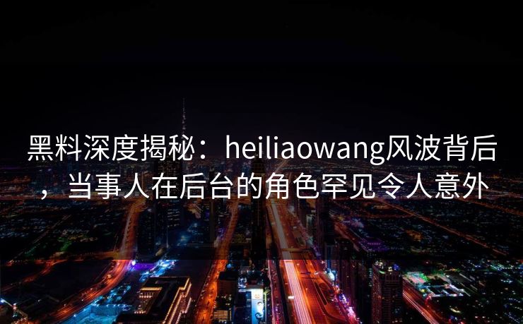 黑料深度揭秘：heiliaowang风波背后，当事人在后台的角色罕见令人意外