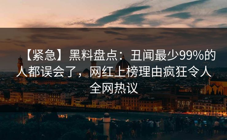 【紧急】黑料盘点：丑闻最少99%的人都误会了，网红上榜理由疯狂令人全网热议
