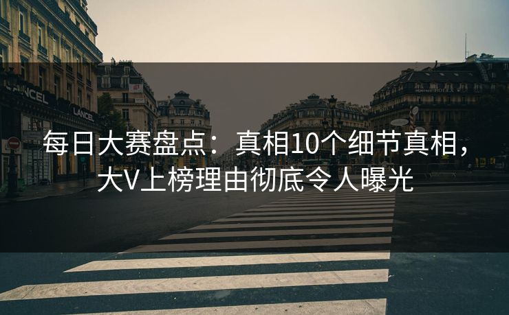 每日大赛盘点：真相10个细节真相，大V上榜理由彻底令人曝光