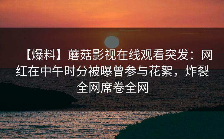 【爆料】蘑菇影视在线观看突发：网红在中午时分被曝曾参与花絮，炸裂全网席卷全网