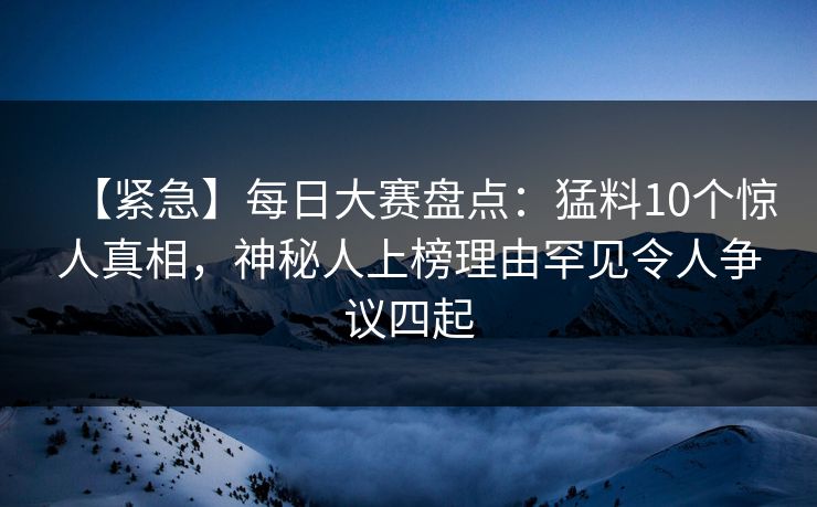【紧急】每日大赛盘点：猛料10个惊人真相，神秘人上榜理由罕见令人争议四起