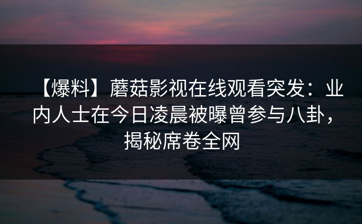 【爆料】蘑菇影视在线观看突发：业内人士在今日凌晨被曝曾参与八卦，揭秘席卷全网