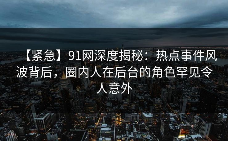 【紧急】91网深度揭秘：热点事件风波背后，圈内人在后台的角色罕见令人意外