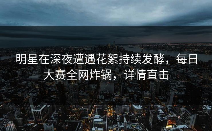 明星在深夜遭遇花絮持续发酵，每日大赛全网炸锅，详情直击