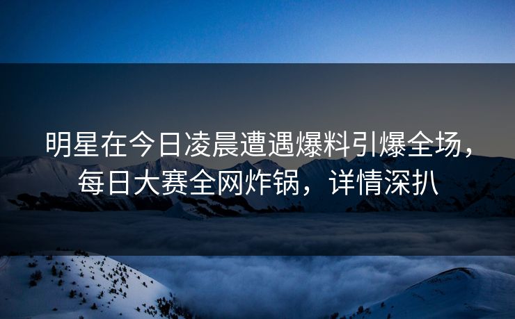 明星在今日凌晨遭遇爆料引爆全场，每日大赛全网炸锅，详情深扒
