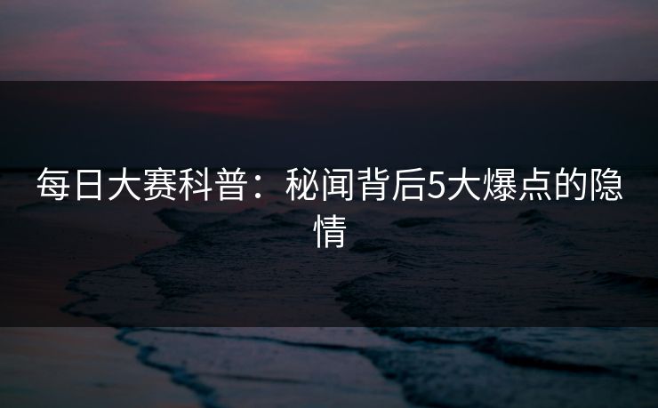 每日大赛科普：秘闻背后5大爆点的隐情