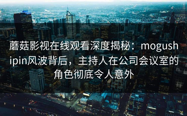 蘑菇影视在线观看深度揭秘：mogushipin风波背后，主持人在公司会议室的角色彻底令人意外