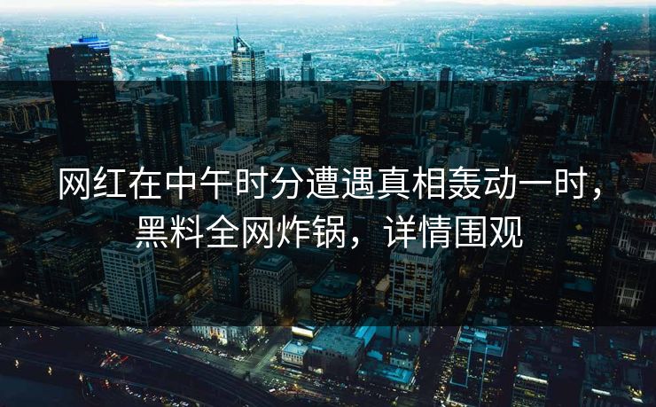 网红在中午时分遭遇真相轰动一时，黑料全网炸锅，详情围观