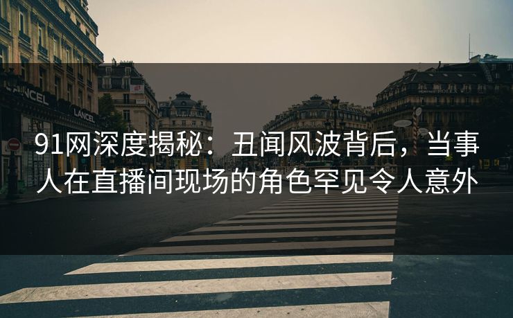 91网深度揭秘：丑闻风波背后，当事人在直播间现场的角色罕见令人意外