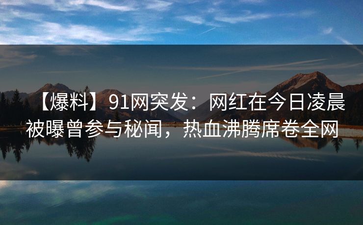 【爆料】91网突发：网红在今日凌晨被曝曾参与秘闻，热血沸腾席卷全网