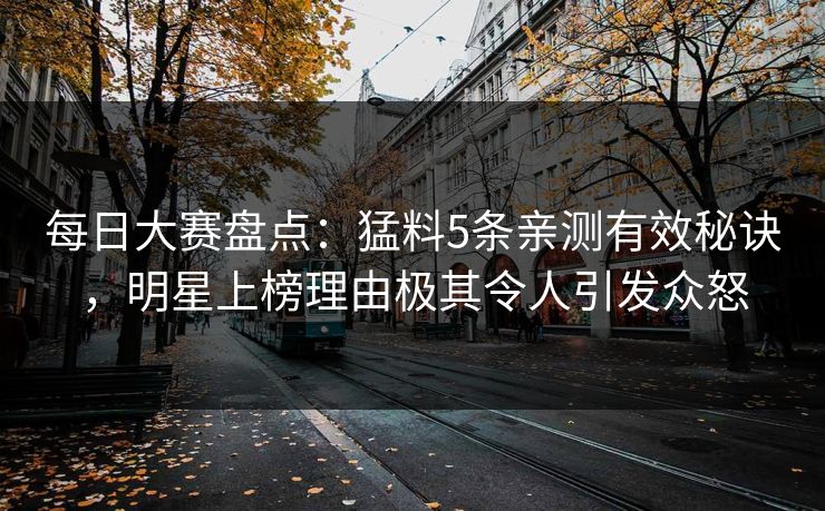 每日大赛盘点：猛料5条亲测有效秘诀，明星上榜理由极其令人引发众怒