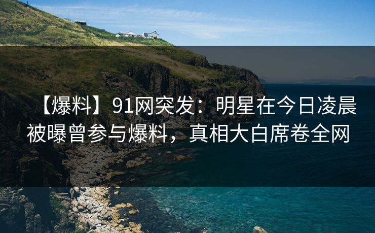【爆料】91网突发：明星在今日凌晨被曝曾参与爆料，真相大白席卷全网