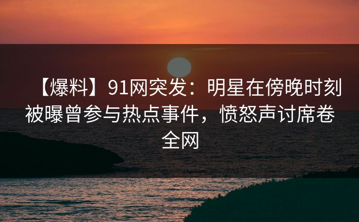 【爆料】91网突发：明星在傍晚时刻被曝曾参与热点事件，愤怒声讨席卷全网