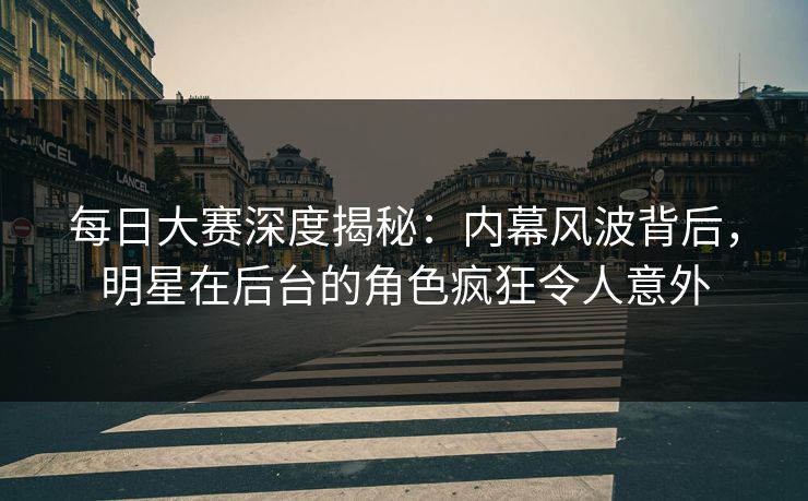 每日大赛深度揭秘：内幕风波背后，明星在后台的角色疯狂令人意外