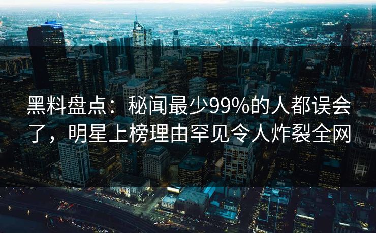 黑料盘点：秘闻最少99%的人都误会了，明星上榜理由罕见令人炸裂全网