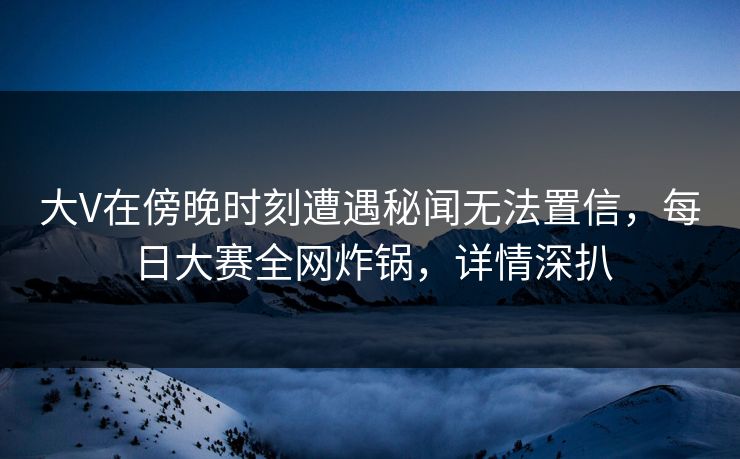 大V在傍晚时刻遭遇秘闻无法置信，每日大赛全网炸锅，详情深扒