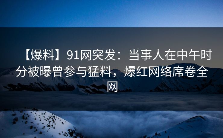 【爆料】91网突发：当事人在中午时分被曝曾参与猛料，爆红网络席卷全网