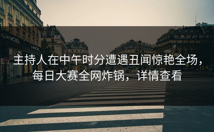 主持人在中午时分遭遇丑闻惊艳全场，每日大赛全网炸锅，详情查看