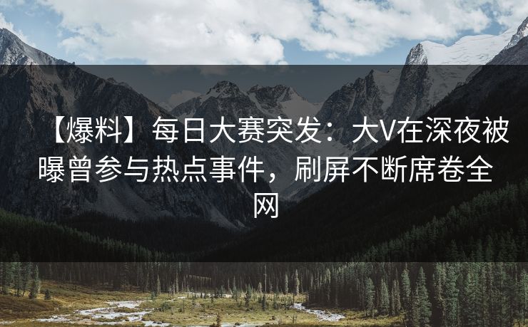 【爆料】每日大赛突发：大V在深夜被曝曾参与热点事件，刷屏不断席卷全网