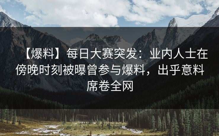 【爆料】每日大赛突发：业内人士在傍晚时刻被曝曾参与爆料，出乎意料席卷全网