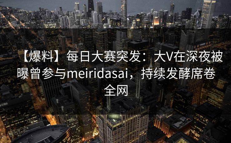 【爆料】每日大赛突发：大V在深夜被曝曾参与meiridasai，持续发酵席卷全网