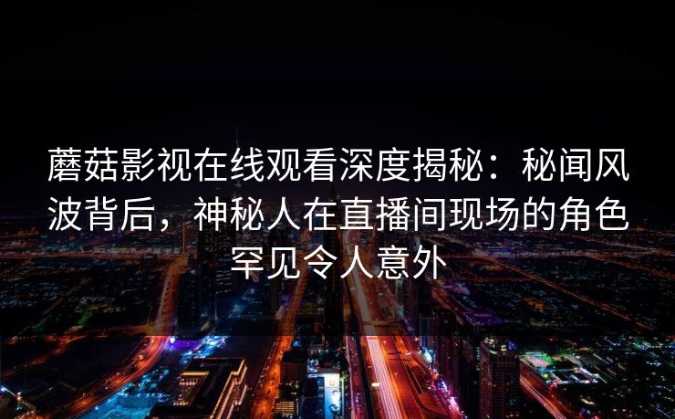 蘑菇影视在线观看深度揭秘：秘闻风波背后，神秘人在直播间现场的角色罕见令人意外