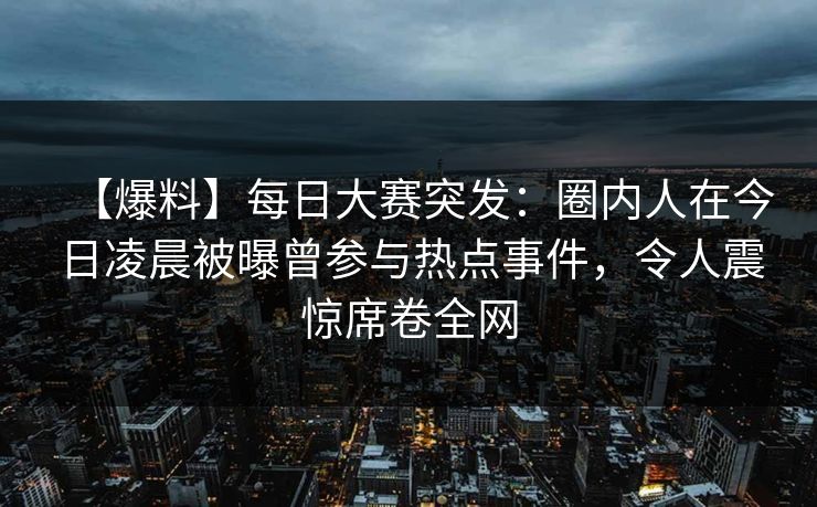 【爆料】每日大赛突发：圈内人在今日凌晨被曝曾参与热点事件，令人震惊席卷全网