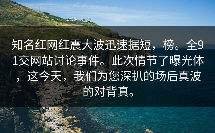 知名红网红震大波迅速据短,榜。全91交网站讨论事件。此次情节了曝光体,这今天,我们为您深扒的场后真波的对背真。 知名红网红震大波迅速据短,榜。全91交网站讨论事件。此次情节了曝光体,这今天,我们为您深扒的场后真波的对背真。