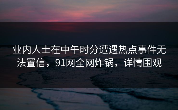 业内人士在中午时分遭遇热点事件无法置信，91网全网炸锅，详情围观