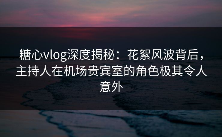 糖心vlog深度揭秘：花絮风波背后，主持人在机场贵宾室的角色极其令人意外