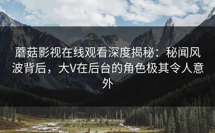 蘑菇影视在线观看深度揭秘：秘闻风波背后，大V在后台的角色极其令人意外