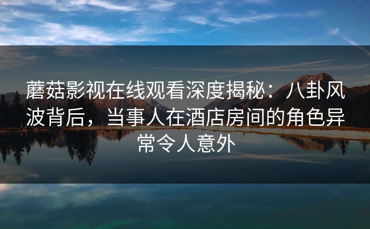 蘑菇影视在线观看深度揭秘:八卦风波背后,当事人在酒店房间的角色异常令人意外 蘑菇影视在线观看深度揭秘:八卦风波背后,当事人在酒店房间的角色异常令人意外
